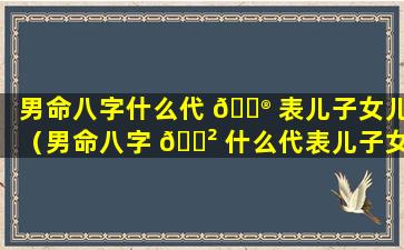 男命八字什么代 💮 表儿子女儿（男命八字 🌲 什么代表儿子女儿的命运）